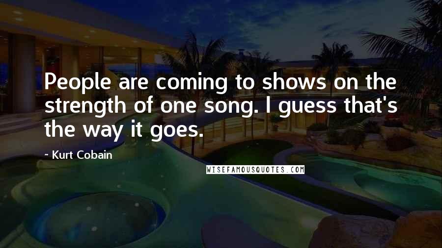 Kurt Cobain Quotes: People are coming to shows on the strength of one song. I guess that's the way it goes.