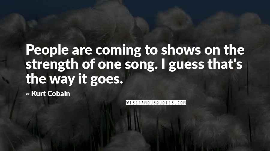 Kurt Cobain Quotes: People are coming to shows on the strength of one song. I guess that's the way it goes.