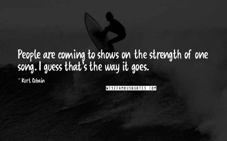 Kurt Cobain Quotes: People are coming to shows on the strength of one song. I guess that's the way it goes.