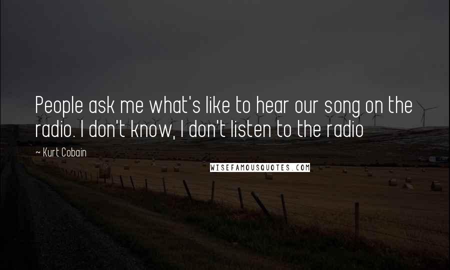 Kurt Cobain Quotes: People ask me what's like to hear our song on the radio. I don't know, I don't listen to the radio