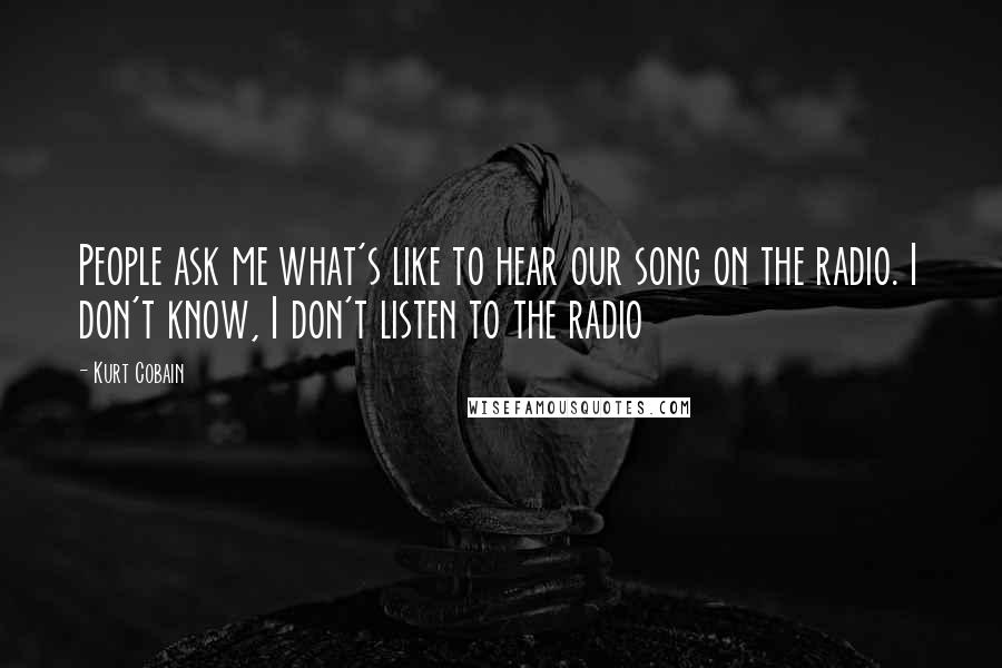 Kurt Cobain Quotes: People ask me what's like to hear our song on the radio. I don't know, I don't listen to the radio