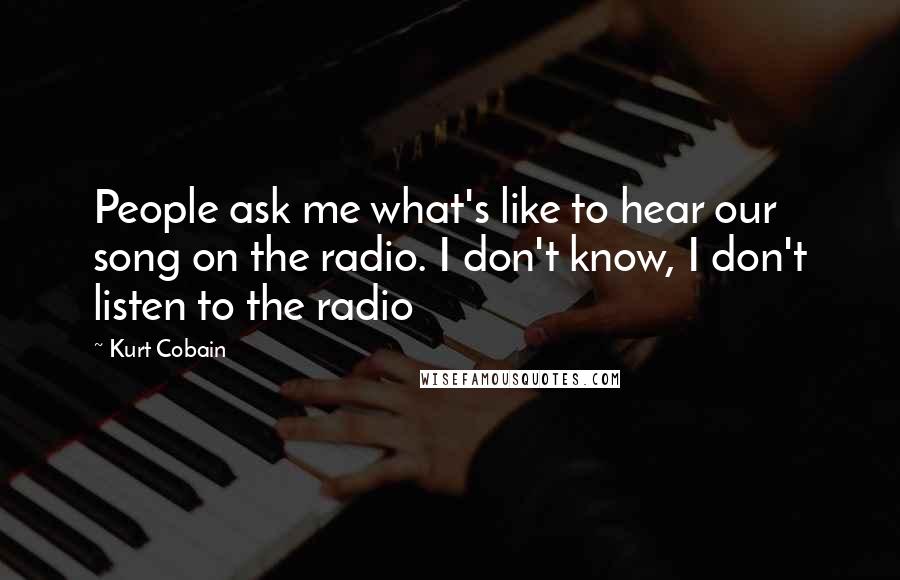 Kurt Cobain Quotes: People ask me what's like to hear our song on the radio. I don't know, I don't listen to the radio