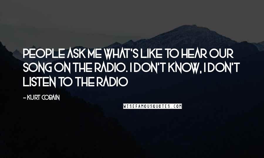 Kurt Cobain Quotes: People ask me what's like to hear our song on the radio. I don't know, I don't listen to the radio