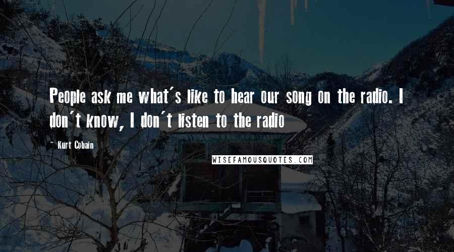 Kurt Cobain Quotes: People ask me what's like to hear our song on the radio. I don't know, I don't listen to the radio