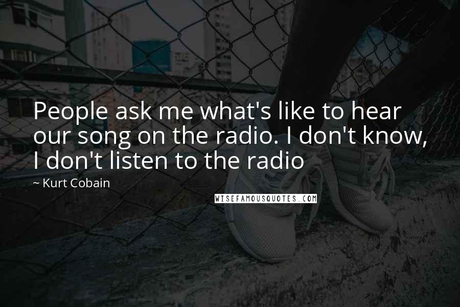 Kurt Cobain Quotes: People ask me what's like to hear our song on the radio. I don't know, I don't listen to the radio