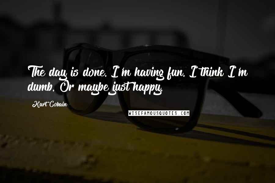 Kurt Cobain Quotes: The day is done. I'm having fun. I think I'm dumb. Or maybe just happy.