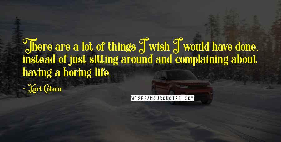 Kurt Cobain Quotes: There are a lot of things I wish I would have done, instead of just sitting around and complaining about having a boring life.