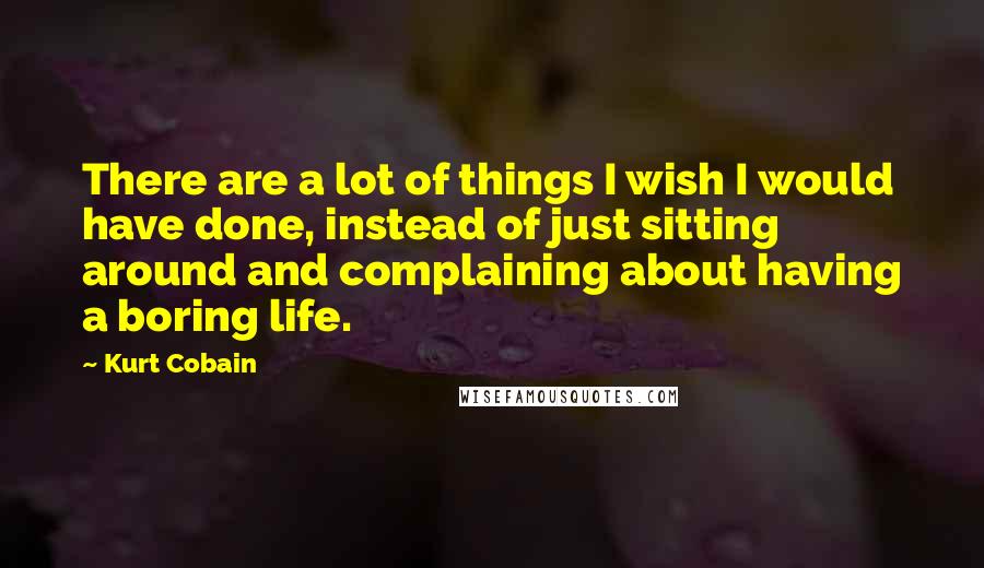 Kurt Cobain Quotes: There are a lot of things I wish I would have done, instead of just sitting around and complaining about having a boring life.