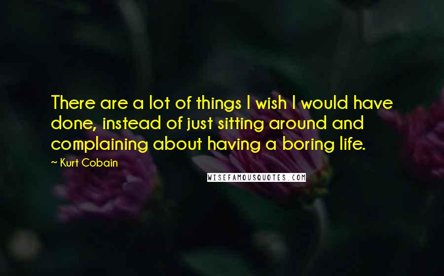 Kurt Cobain Quotes: There are a lot of things I wish I would have done, instead of just sitting around and complaining about having a boring life.