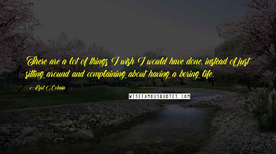 Kurt Cobain Quotes: There are a lot of things I wish I would have done, instead of just sitting around and complaining about having a boring life.