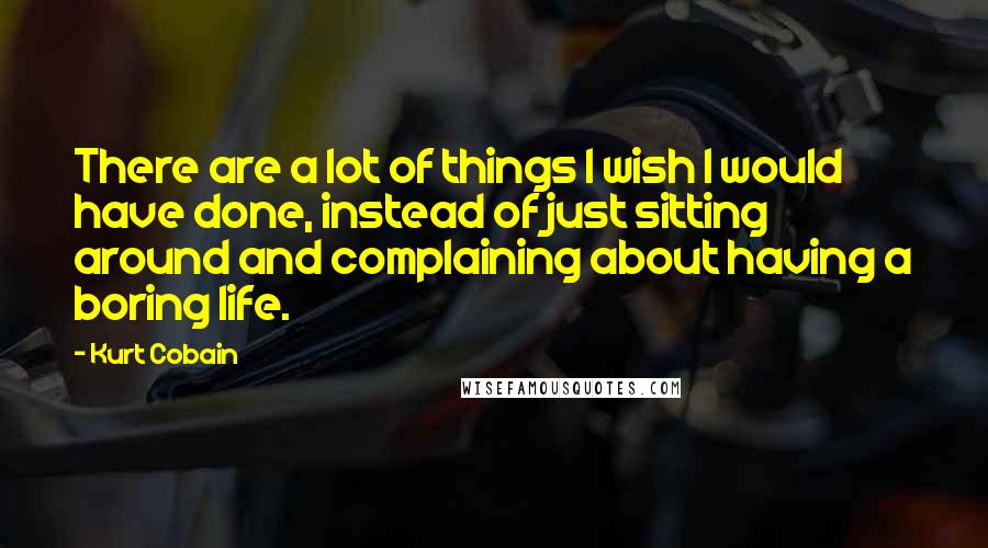 Kurt Cobain Quotes: There are a lot of things I wish I would have done, instead of just sitting around and complaining about having a boring life.