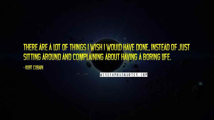 Kurt Cobain Quotes: There are a lot of things I wish I would have done, instead of just sitting around and complaining about having a boring life.