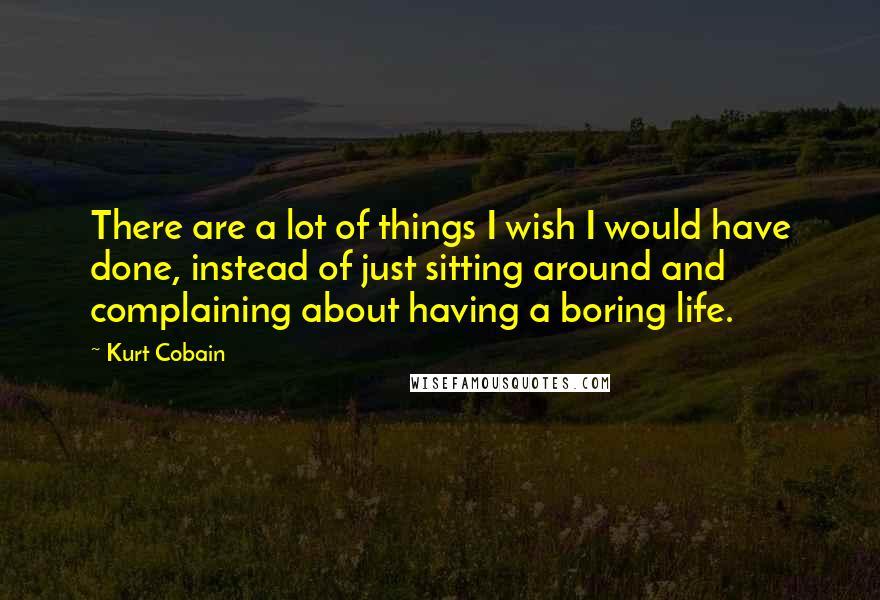 Kurt Cobain Quotes: There are a lot of things I wish I would have done, instead of just sitting around and complaining about having a boring life.