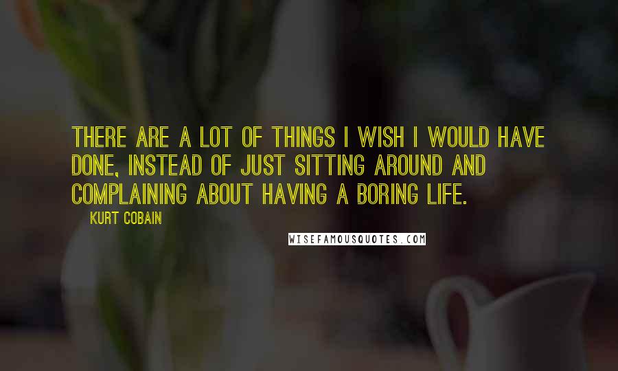 Kurt Cobain Quotes: There are a lot of things I wish I would have done, instead of just sitting around and complaining about having a boring life.