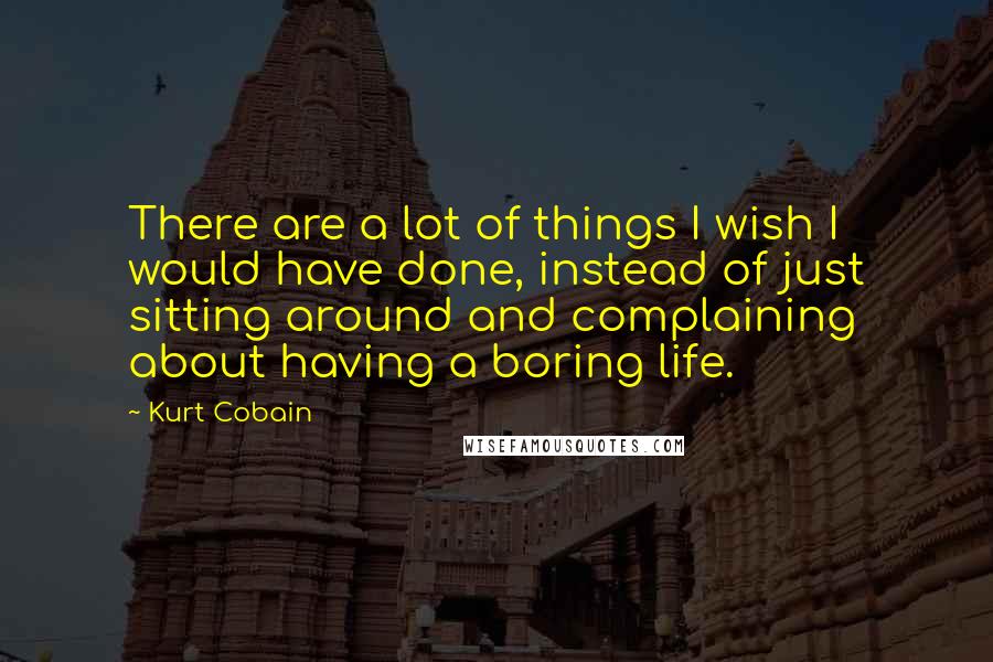 Kurt Cobain Quotes: There are a lot of things I wish I would have done, instead of just sitting around and complaining about having a boring life.