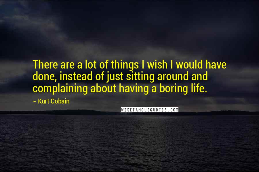 Kurt Cobain Quotes: There are a lot of things I wish I would have done, instead of just sitting around and complaining about having a boring life.