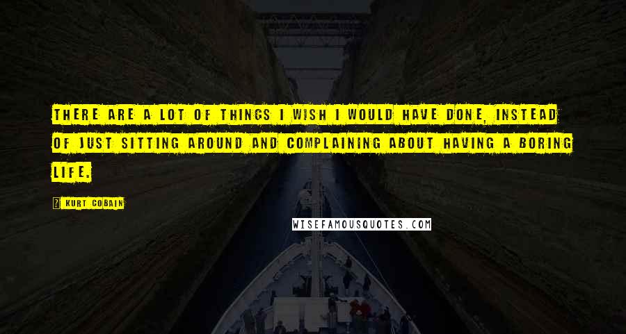 Kurt Cobain Quotes: There are a lot of things I wish I would have done, instead of just sitting around and complaining about having a boring life.