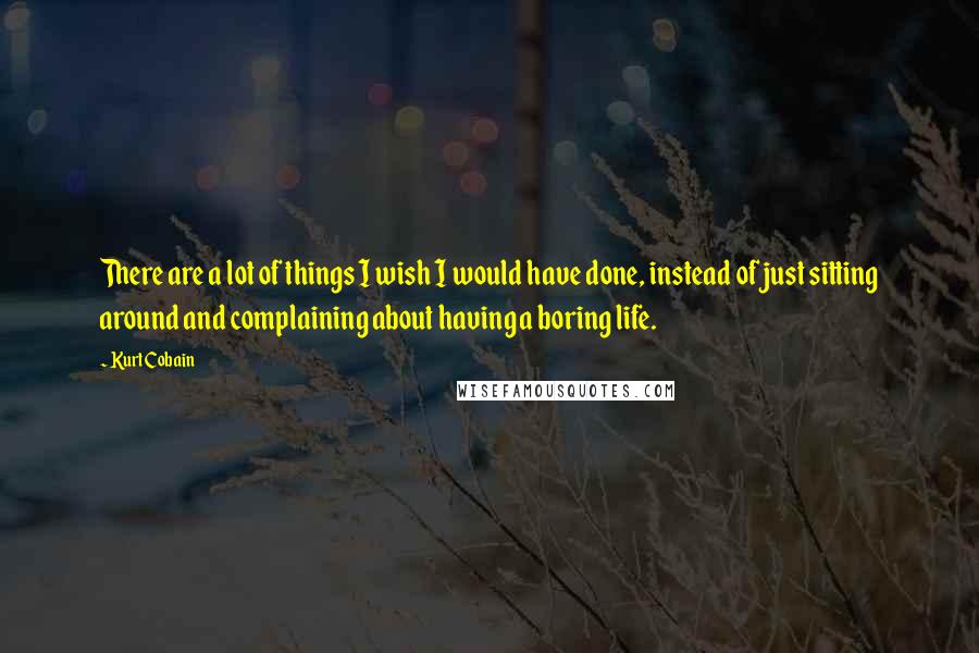 Kurt Cobain Quotes: There are a lot of things I wish I would have done, instead of just sitting around and complaining about having a boring life.