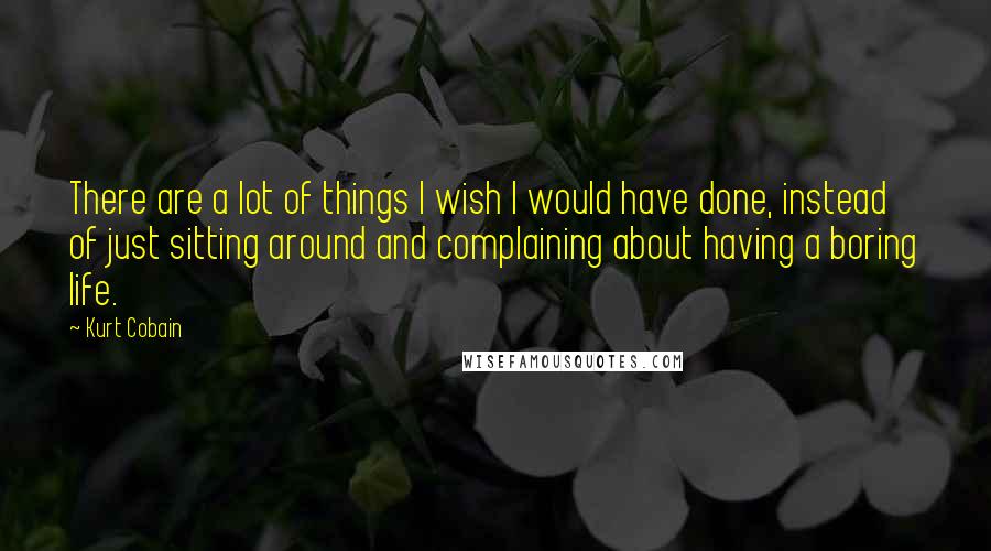 Kurt Cobain Quotes: There are a lot of things I wish I would have done, instead of just sitting around and complaining about having a boring life.