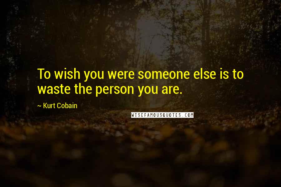 Kurt Cobain Quotes: To wish you were someone else is to waste the person you are.