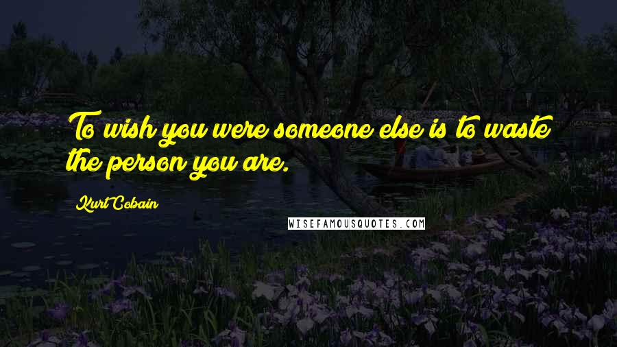 Kurt Cobain Quotes: To wish you were someone else is to waste the person you are.