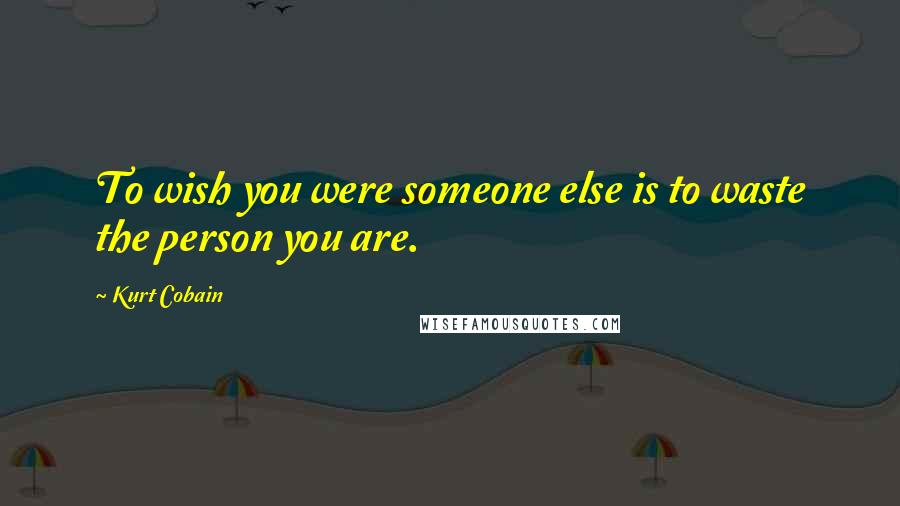 Kurt Cobain Quotes: To wish you were someone else is to waste the person you are.