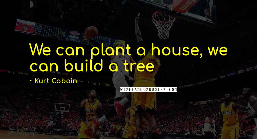 Kurt Cobain Quotes: We can plant a house, we can build a tree