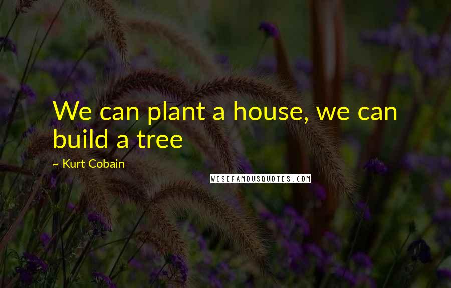 Kurt Cobain Quotes: We can plant a house, we can build a tree