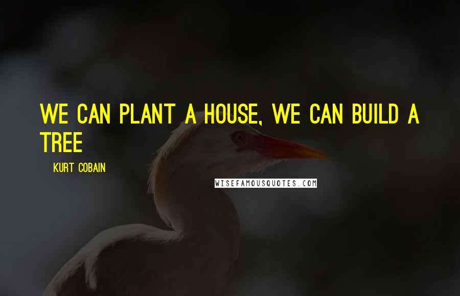 Kurt Cobain Quotes: We can plant a house, we can build a tree