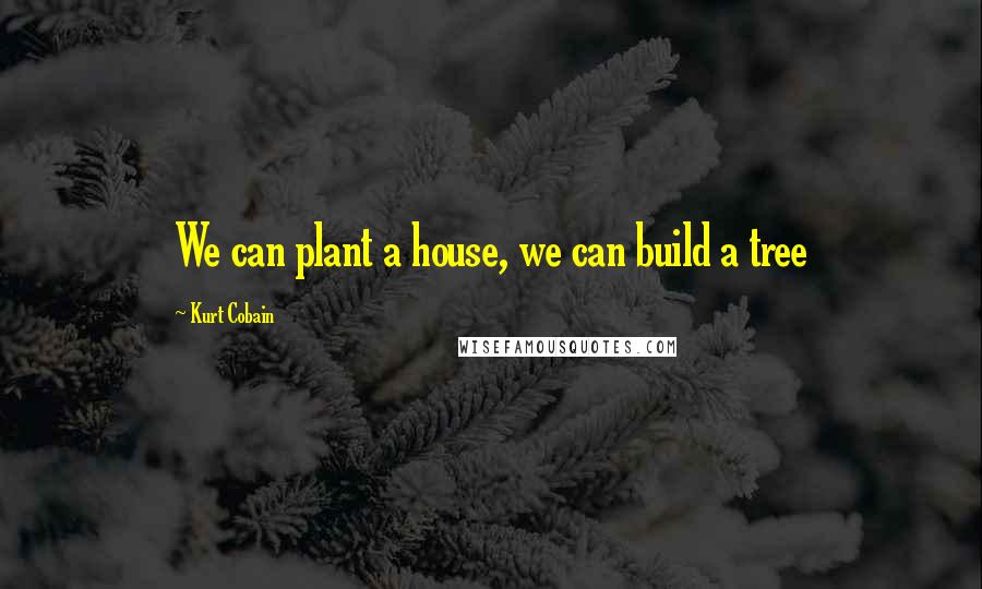 Kurt Cobain Quotes: We can plant a house, we can build a tree