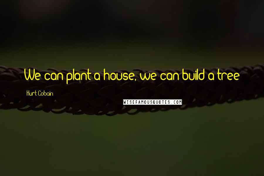 Kurt Cobain Quotes: We can plant a house, we can build a tree