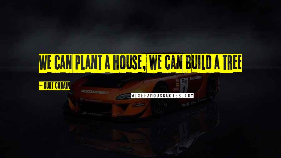 Kurt Cobain Quotes: We can plant a house, we can build a tree