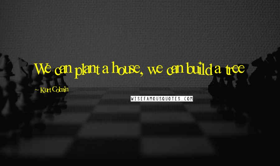 Kurt Cobain Quotes: We can plant a house, we can build a tree