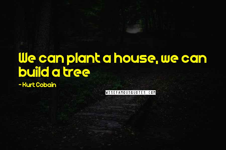 Kurt Cobain Quotes: We can plant a house, we can build a tree