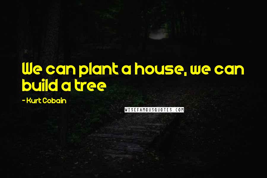 Kurt Cobain Quotes: We can plant a house, we can build a tree