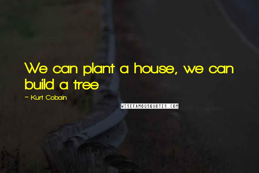 Kurt Cobain Quotes: We can plant a house, we can build a tree