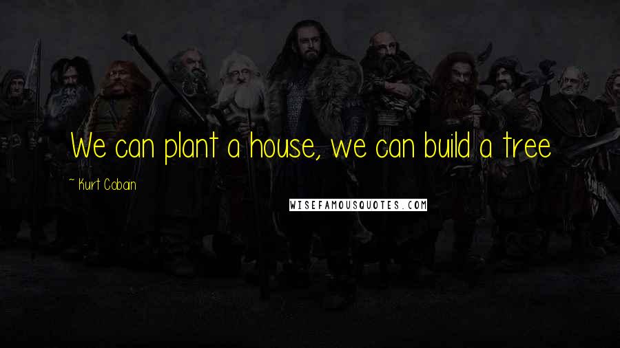 Kurt Cobain Quotes: We can plant a house, we can build a tree