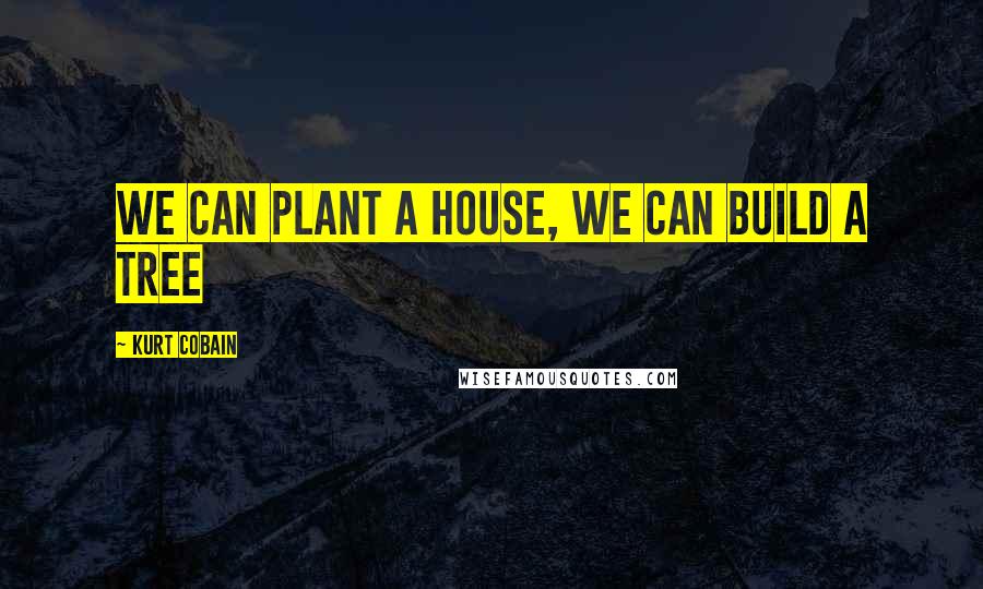 Kurt Cobain Quotes: We can plant a house, we can build a tree