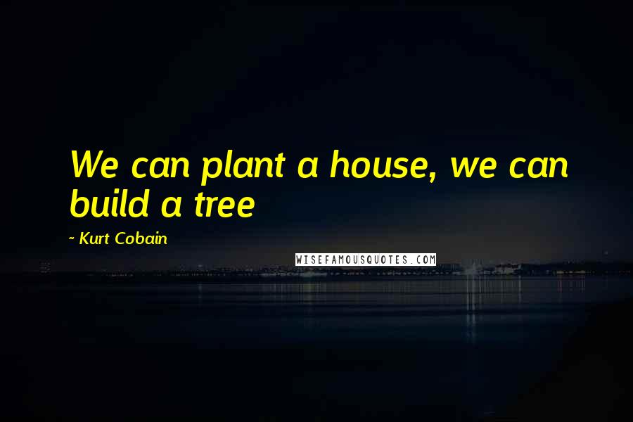 Kurt Cobain Quotes: We can plant a house, we can build a tree