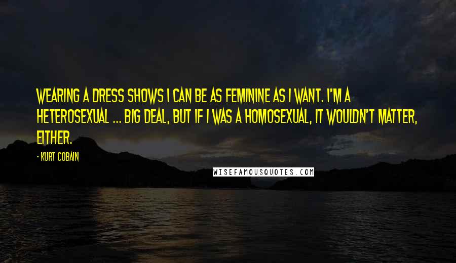 Kurt Cobain Quotes: Wearing a dress shows I can be as feminine as I want. I'm a heterosexual ... big deal, but if I was a homosexual, it wouldn't matter, either.