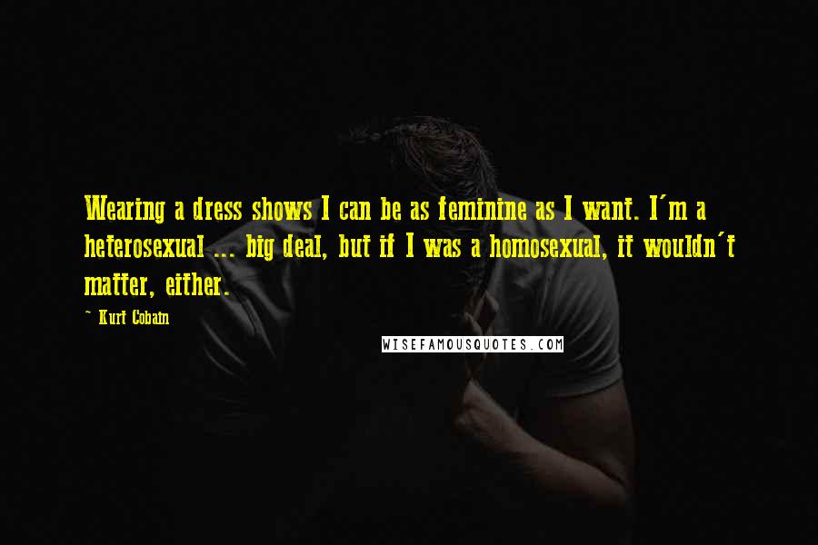 Kurt Cobain Quotes: Wearing a dress shows I can be as feminine as I want. I'm a heterosexual ... big deal, but if I was a homosexual, it wouldn't matter, either.