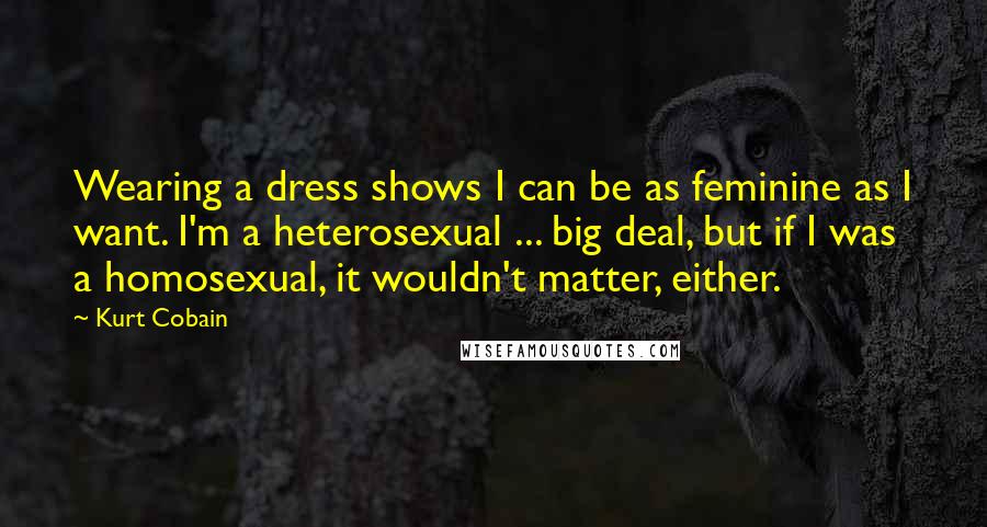 Kurt Cobain Quotes: Wearing a dress shows I can be as feminine as I want. I'm a heterosexual ... big deal, but if I was a homosexual, it wouldn't matter, either.