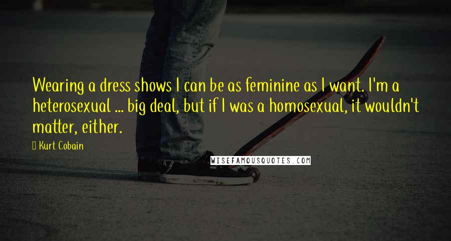 Kurt Cobain Quotes: Wearing a dress shows I can be as feminine as I want. I'm a heterosexual ... big deal, but if I was a homosexual, it wouldn't matter, either.