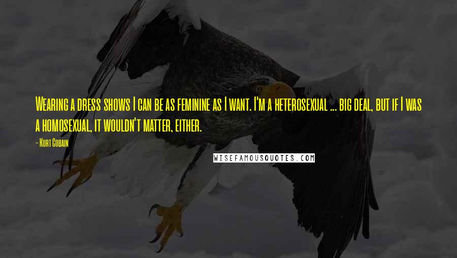 Kurt Cobain Quotes: Wearing a dress shows I can be as feminine as I want. I'm a heterosexual ... big deal, but if I was a homosexual, it wouldn't matter, either.