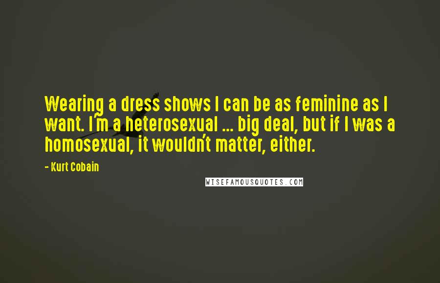 Kurt Cobain Quotes: Wearing a dress shows I can be as feminine as I want. I'm a heterosexual ... big deal, but if I was a homosexual, it wouldn't matter, either.