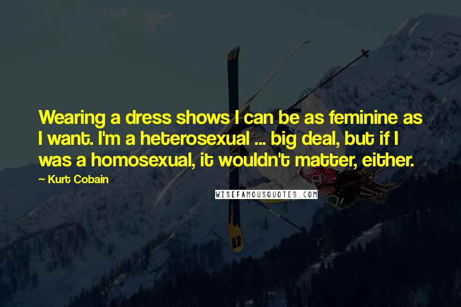 Kurt Cobain Quotes: Wearing a dress shows I can be as feminine as I want. I'm a heterosexual ... big deal, but if I was a homosexual, it wouldn't matter, either.