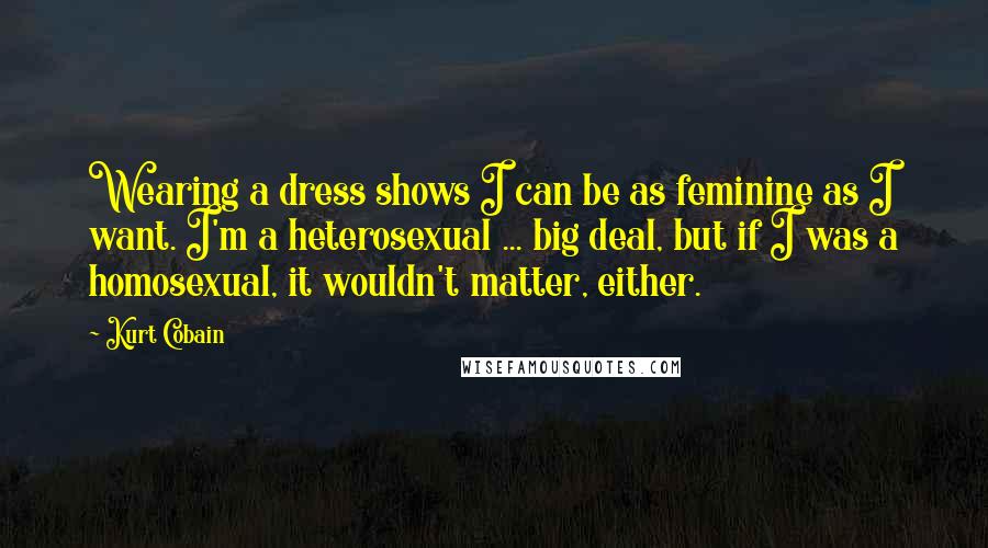 Kurt Cobain Quotes: Wearing a dress shows I can be as feminine as I want. I'm a heterosexual ... big deal, but if I was a homosexual, it wouldn't matter, either.