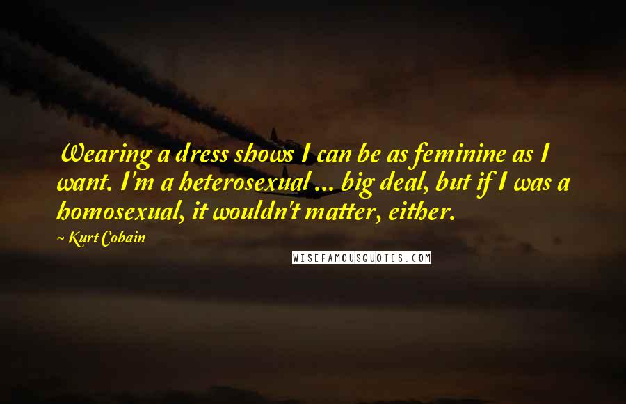 Kurt Cobain Quotes: Wearing a dress shows I can be as feminine as I want. I'm a heterosexual ... big deal, but if I was a homosexual, it wouldn't matter, either.