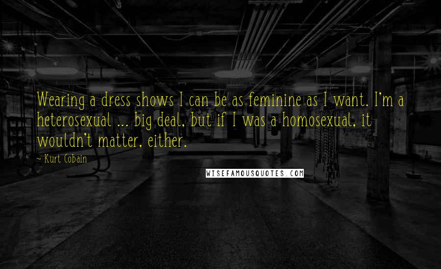 Kurt Cobain Quotes: Wearing a dress shows I can be as feminine as I want. I'm a heterosexual ... big deal, but if I was a homosexual, it wouldn't matter, either.