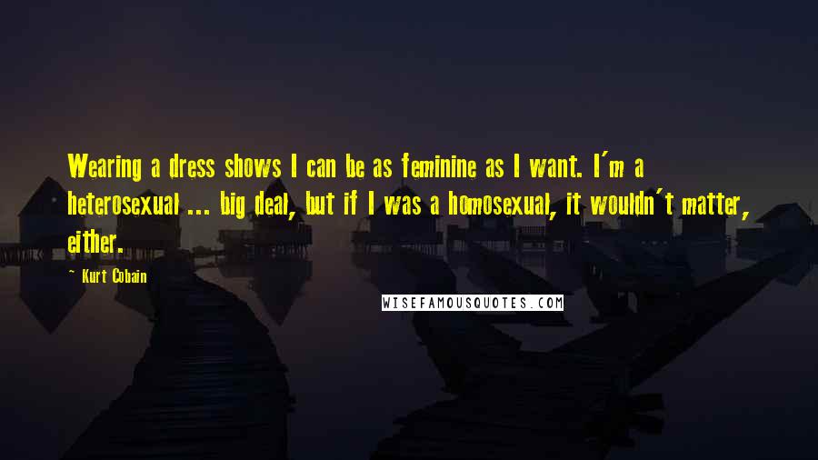 Kurt Cobain Quotes: Wearing a dress shows I can be as feminine as I want. I'm a heterosexual ... big deal, but if I was a homosexual, it wouldn't matter, either.